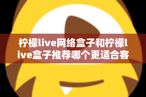 柠檬live网络盒子和柠檬live盒子推荐哪个更适合客厅？一文看懂选购全攻略