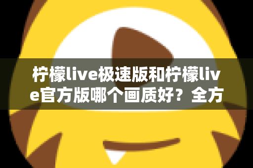 柠檬live极速版和柠檬live官方版哪个画质好?全方位画质对比与选购指南 柠檬live极速版和柠檬live官方版哪个画质好?全方位画质对比与选购指南