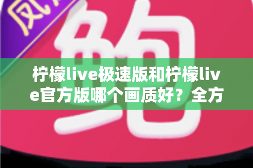 柠檬live极速版和柠檬live官方版哪个画质好?全方位画质对比与选购指南 柠檬live极速版和柠檬live官方版哪个画质好?全方位画质对比与选购指南