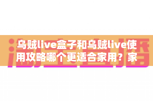 乌贼live盒子和乌贼live使用攻略哪个更适合家用?家庭用户必看的深度对比与实用指南 乌贼live盒子和乌贼live使用攻略哪个更适合家用?家庭用户必看的深度对比与实用指南