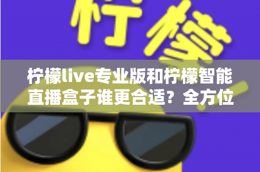 柠檬live专业版和柠檬智能直播盒子谁更合适？全方位深度对比评测，帮你锁定最优直播方案