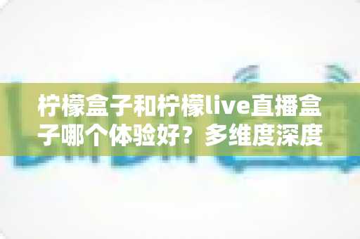 柠檬盒子和柠檬live直播盒子哪个体验好？多维度深度对比帮你选对不踩坑