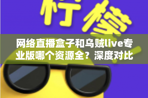 网络直播盒子和乌贼live专业版哪个资源全？深度对比分析与理性选购指南