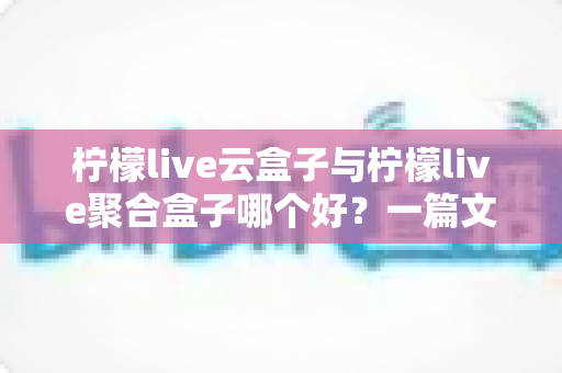 柠檬live云盒子与柠檬live聚合盒子哪个好？一篇文章帮你彻底搞懂怎么选