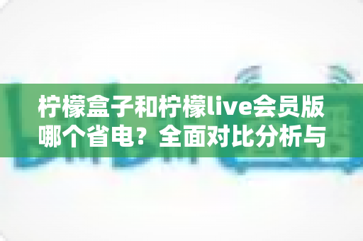 柠檬盒子和柠檬live会员版哪个省电？全面对比分析与省电技巧一文读懂