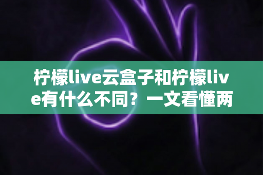 柠檬live云盒子和柠檬live有什么不同？一文看懂两大版本的核心差异与选择指南