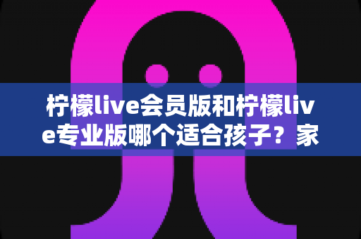 柠檬live会员版和柠檬live专业版哪个适合孩子?家长必看的选版对比与安全使用指南 柠檬live会员版和柠檬live专业版哪个适合孩子?家长必看的选版对比与安全使用指南
