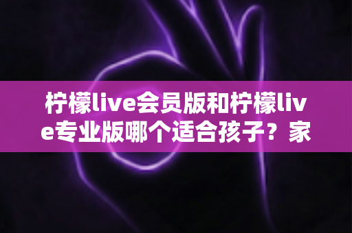 柠檬live会员版和柠檬live专业版哪个适合孩子?家长必看的选版对比与安全使用指南 柠檬live会员版和柠檬live专业版哪个适合孩子?家长必看的选版对比与安全使用指南