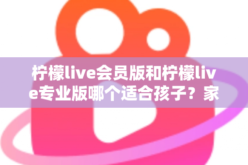 柠檬live会员版和柠檬live专业版哪个适合孩子？家长必看的选版对比与安全使用指南