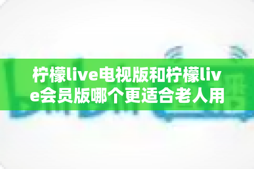 柠檬live电视版和柠檬live会员版哪个更适合老人用？子女必看的完整对比与实用选择指南