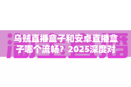 乌贼直播盒子和安卓直播盒子哪个流畅？2025深度对比评测与选购指南