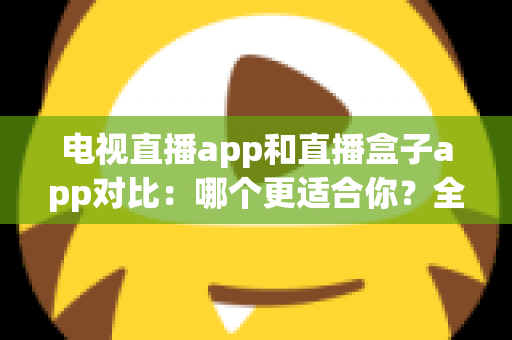 电视直播app和直播盒子app对比：哪个更适合你？全面解析帮你选对观影工具
