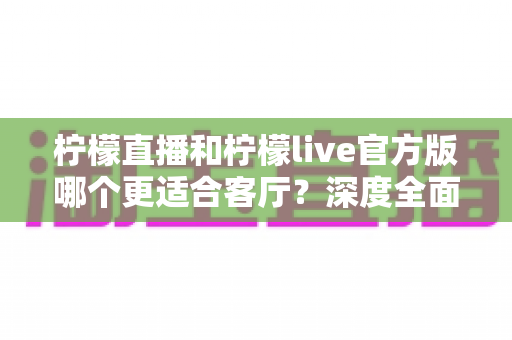 柠檬直播和柠檬live官方版哪个更适合客厅？深度全面对比解析，助你打造沉浸式家庭大屏直播观影新体验
