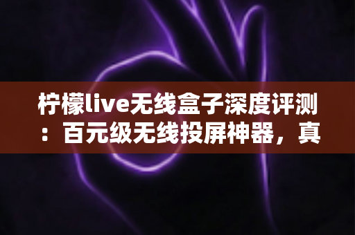 柠檬live无线盒子深度评测：百元级无线投屏神器，真的能让老电视秒变智慧大屏吗？