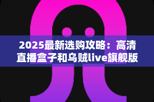 2025最新选购攻略：高清直播盒子和乌贼live旗舰版如何选择？一文看懂直播设备搭配全解析