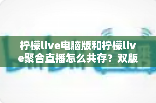 柠檬live电脑版和柠檬live聚合直播怎么共存？双版本安装使用全攻略，轻松实现一机双开无忧观影