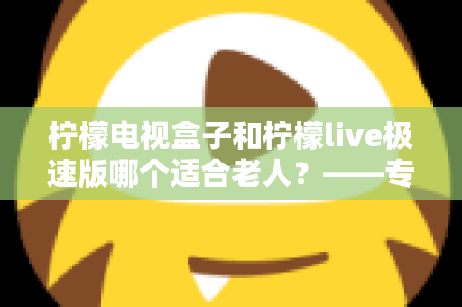 柠檬电视盒子和柠檬live极速版哪个适合老人？——专为长辈打造的电视观看选购指南