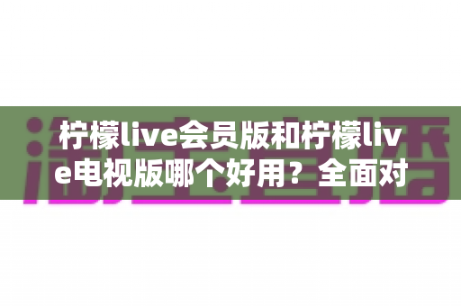 柠檬live会员版和柠檬live电视版哪个好用?全面对比解析帮你选对版本 柠檬live会员版和柠檬live电视版哪个好用?全面对比解析帮你选对版本