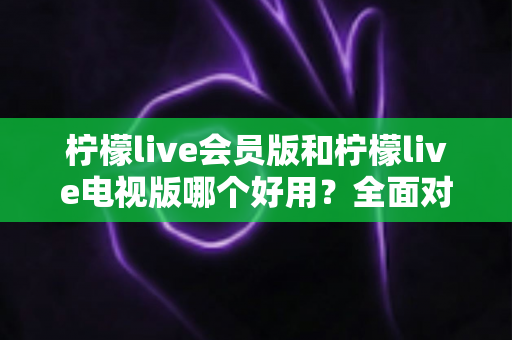 柠檬live会员版和柠檬live电视版哪个好用？全面对比解析帮你选对版本