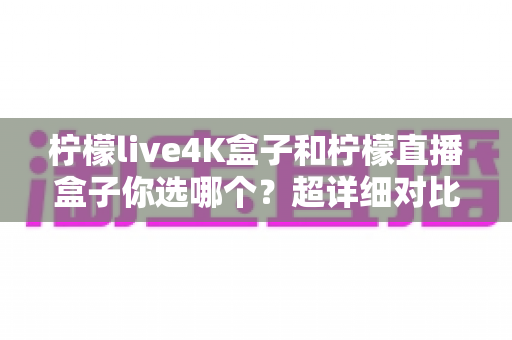 柠檬live4K盒子和柠檬直播盒子你选哪个？超详细对比评测帮你告别选择困难症