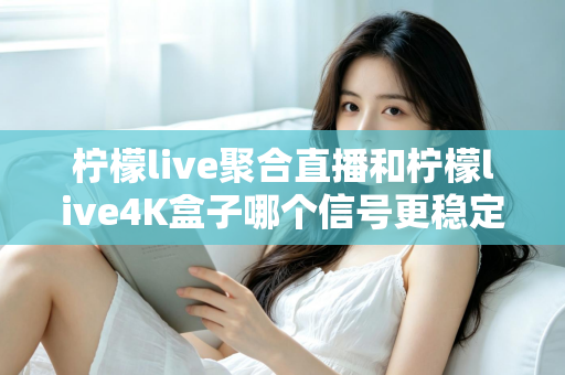 柠檬live聚合直播和柠檬live4K盒子哪个信号更稳定？深度对比解析与选购避坑指南