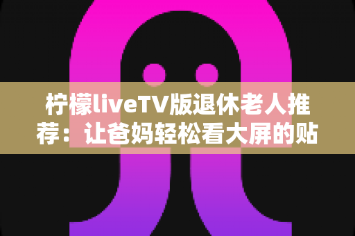 柠檬liveTV版退休老人推荐:让爸妈轻松看大屏的贴心观影指南 柠檬liveTV版退休老人推荐:让爸妈轻松看大屏的贴心观影指南