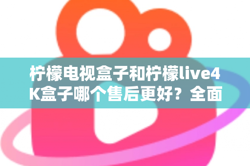 柠檬电视盒子和柠檬live4K盒子哪个售后更好？全面售后对比分析与选购指南