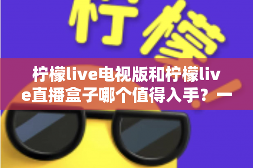 柠檬live电视版和柠檬live直播盒子哪个值得入手？一篇讲透差异与选购建议的实用指南