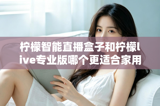 柠檬智能直播盒子和柠檬live专业版哪个更适合家用？2024家用直播设备选购深度评测指南