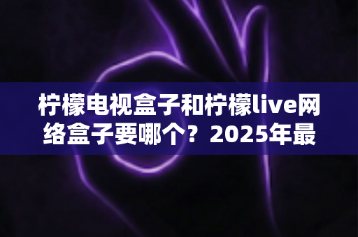 柠檬电视盒子和柠檬live网络盒子要哪个？2025年最全选购指南帮你一次搞懂
