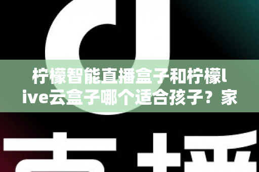 柠檬智能直播盒子和柠檬live云盒子哪个适合孩子？家长必读的深度选购指南
