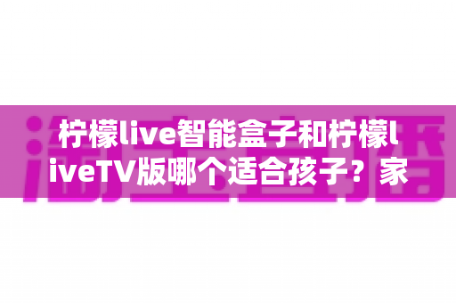 柠檬live智能盒子和柠檬liveTV版哪个适合孩子？家长必读的全面对比与选购指南
