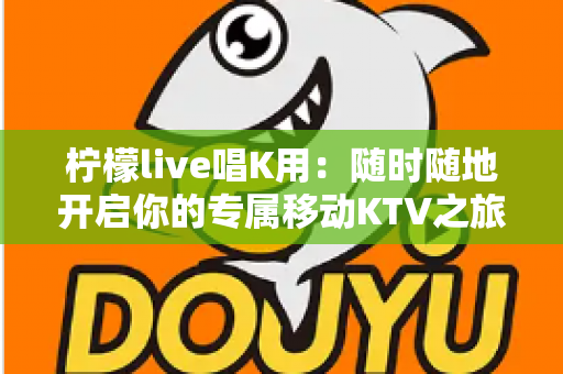 柠檬live唱K用:随时随地开启你的专属移动KTV之旅 柠檬live唱K用:随时随地开启你的专属移动KTV之旅
