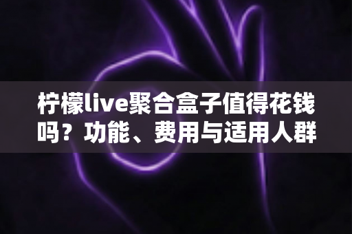 柠檬live聚合盒子值得花钱吗？功能、费用与适用人群全面解析
