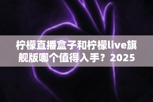柠檬直播盒子和柠檬live旗舰版哪个值得入手?2025最新选购对比指南,看完不踩坑! 柠檬直播盒子和柠檬live旗舰版哪个值得入手?2025最新选购对比指南,看完不踩坑!