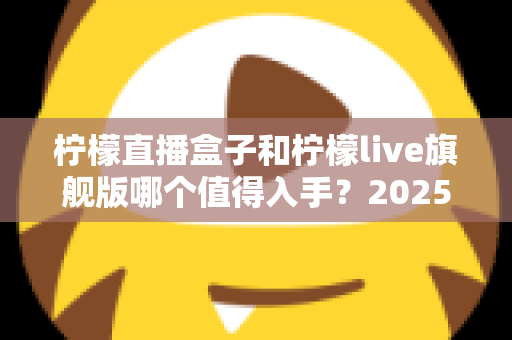 柠檬直播盒子和柠檬live旗舰版哪个值得入手?2025最新选购对比指南,看完不踩坑! 柠檬直播盒子和柠檬live旗舰版哪个值得入手?2025最新选购对比指南,看完不踩坑!