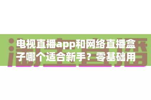 电视直播app和网络直播盒子哪个适合新手?零基础用户的深度选购指南 电视直播app和网络直播盒子哪个适合新手?零基础用户的深度选购指南