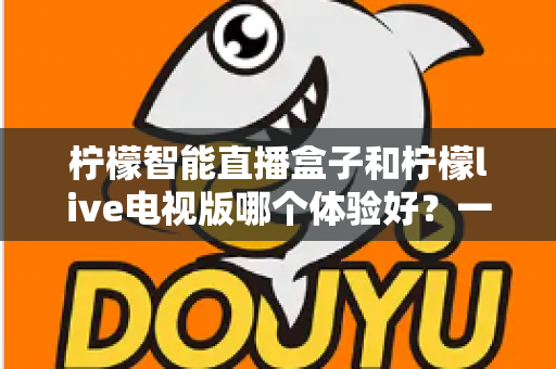 柠檬智能直播盒子和柠檬live电视版哪个体验好？一文看懂差异，选对不踩坑