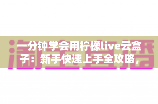 一分钟学会用柠檬live云盒子：新手快速上手全攻略，轻松畅享云端精彩内容