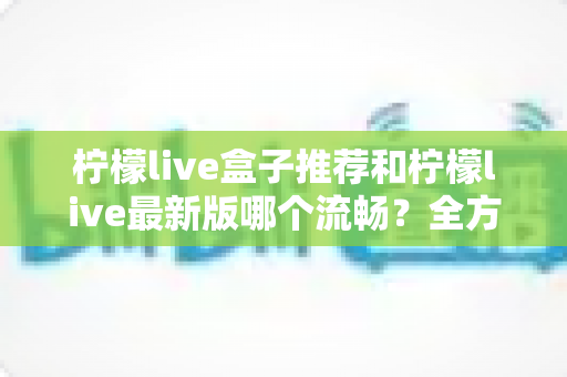 柠檬live盒子推荐和柠檬live最新版哪个流畅?全方位选购与优化指南帮你彻底搞懂 柠檬live盒子推荐和柠檬live最新版哪个流畅?全方位选购与优化指南帮你彻底搞懂