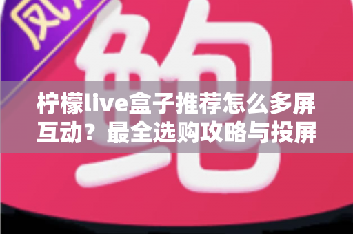 柠檬live盒子推荐怎么多屏互动？最全选购攻略与投屏操作教程一次看懂