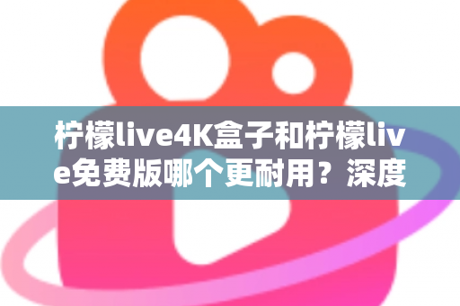 柠檬live4K盒子和柠檬live免费版哪个更耐用?深度对比解析与选购实用指南 柠檬live4K盒子和柠檬live免费版哪个更耐用?深度对比解析与选购实用指南