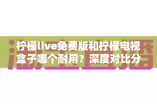 柠檬live免费版和柠檬电视盒子哪个耐用？深度对比分析帮你选对不踩坑