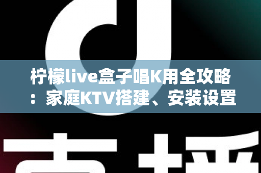 柠檬live盒子唱K用全攻略:家庭KTV搭建、安装设置与实用技巧一站式指南 柠檬live盒子唱K用全攻略:家庭KTV搭建、安装设置与实用技巧一站式指南