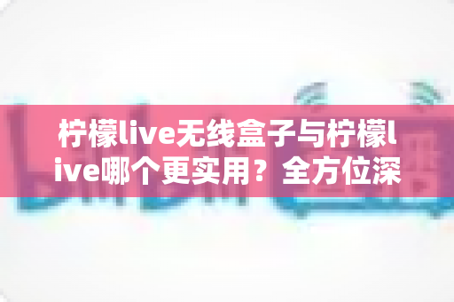 柠檬live无线盒子与柠檬live哪个更实用？全方位深度对比解析，帮你选出最适合自己的观影方案