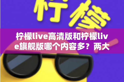 柠檬live高清版和柠檬live旗舰版哪个内容多？两大版本深度对比与选择指南