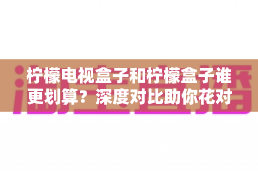 柠檬电视盒子和柠檬盒子谁更划算？深度对比助你花对每一分钱