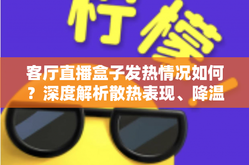客厅直播盒子发热情况如何？深度解析散热表现、降温方法与选购避坑全指南