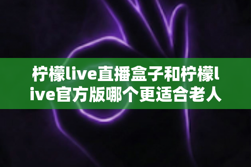 柠檬live直播盒子和柠檬live官方版哪个更适合老人用?中老年观看方案全面对比指南 柠檬live直播盒子和柠檬live官方版哪个更适合老人用?中老年观看方案全面对比指南