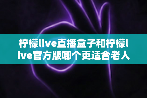 柠檬live直播盒子和柠檬live官方版哪个更适合老人用？中老年观看方案全面对比指南